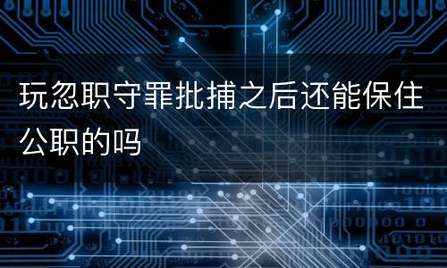 玩忽职守罪批捕之后还能保住公职的吗