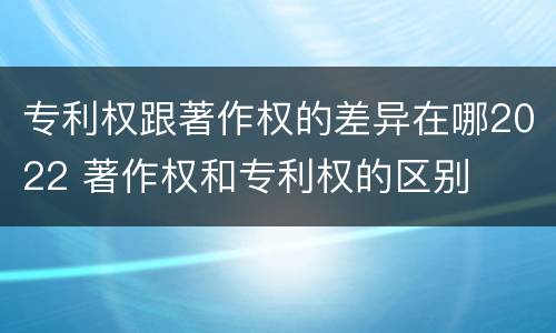 专利权跟著作权的差异在哪2022 著作权和专利权的区别