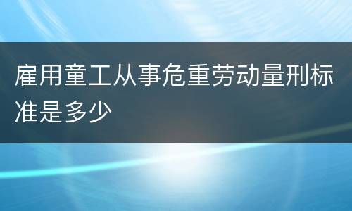 雇用童工从事危重劳动量刑标准是多少