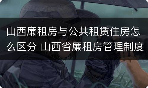 山西廉租房与公共租赁住房怎么区分 山西省廉租房管理制度