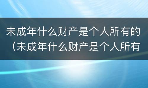 未成年什么财产是个人所有的（未成年什么财产是个人所有的）