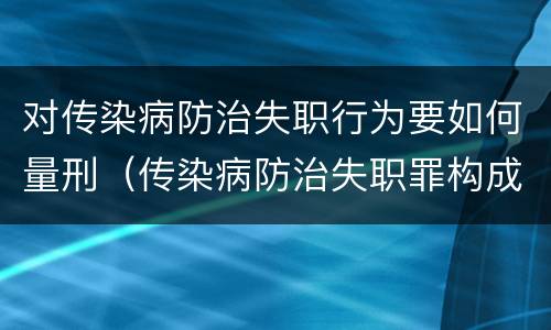 对传染病防治失职行为要如何量刑（传染病防治失职罪构成要件）