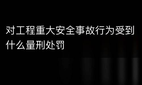 对工程重大安全事故行为受到什么量刑处罚