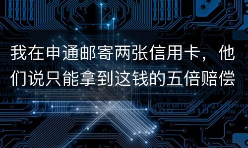 我在申通邮寄两张信用卡，他们说只能拿到这钱的五倍赔偿，请问是这样吗