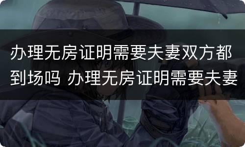 办理无房证明需要夫妻双方都到场吗 办理无房证明需要夫妻双方都到场吗