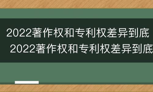 2022著作权和专利权差异到底 2022著作权和专利权差异到底多大