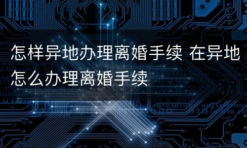 怎样异地办理离婚手续 在异地怎么办理离婚手续