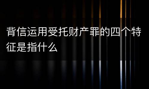 背信运用受托财产罪的四个特征是指什么