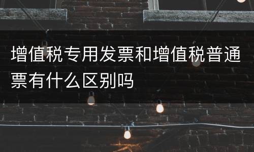 增值税专用发票和增值税普通票有什么区别吗