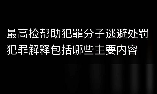 最高检帮助犯罪分子逃避处罚犯罪解释包括哪些主要内容