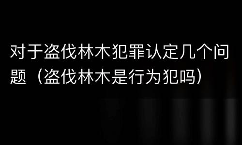 对于盗伐林木犯罪认定几个问题（盗伐林木是行为犯吗）