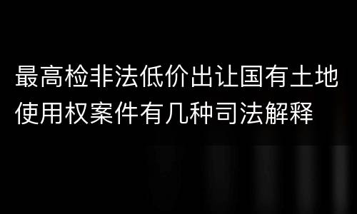 最高检非法低价出让国有土地使用权案件有几种司法解释