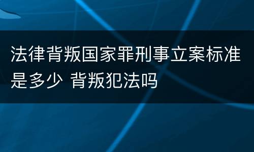 法律背叛国家罪刑事立案标准是多少 背叛犯法吗
