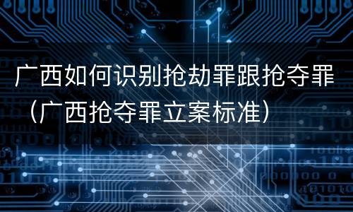 广西如何识别抢劫罪跟抢夺罪（广西抢夺罪立案标准）