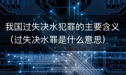 我国过失决水犯罪的主要含义（过失决水罪是什么意思）