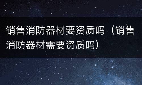 销售消防器材要资质吗（销售消防器材需要资质吗）