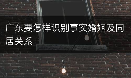 广东要怎样识别事实婚姻及同居关系