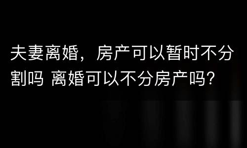 夫妻离婚，房产可以暂时不分割吗 离婚可以不分房产吗?