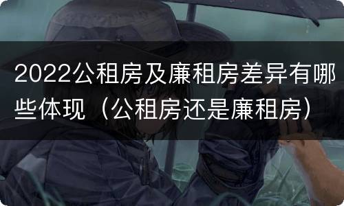 2022公租房及廉租房差异有哪些体现（公租房还是廉租房）