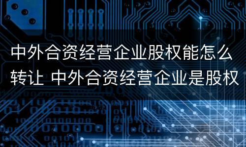 中外合资经营企业股权能怎么转让 中外合资经营企业是股权式企业吗