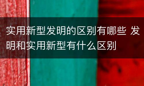实用新型发明的区别有哪些 发明和实用新型有什么区别