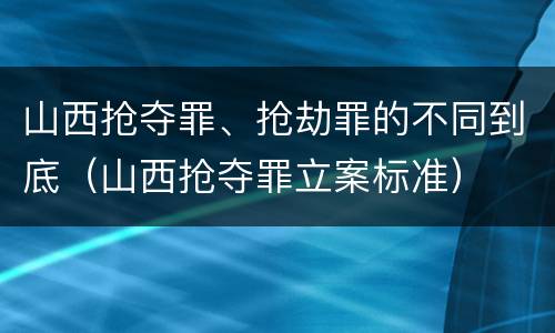 山西抢夺罪、抢劫罪的不同到底（山西抢夺罪立案标准）