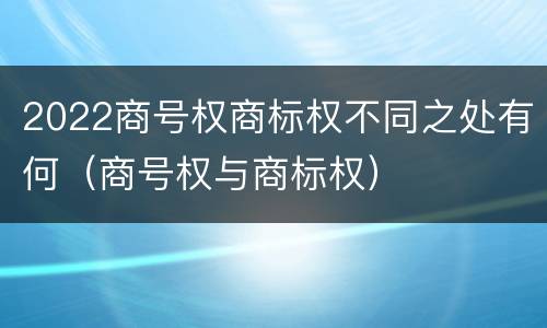 2022商号权商标权不同之处有何（商号权与商标权）
