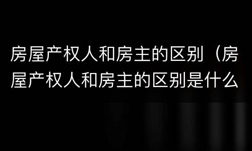 房屋产权人和房主的区别（房屋产权人和房主的区别是什么）