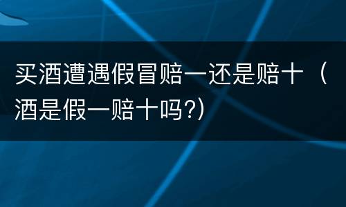 买酒遭遇假冒赔一还是赔十（酒是假一赔十吗?）