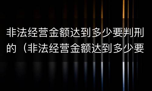 非法经营金额达到多少要判刑的（非法经营金额达到多少要判刑的标准）