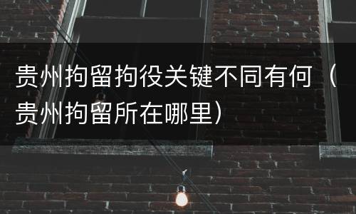 贵州拘留拘役关键不同有何（贵州拘留所在哪里）