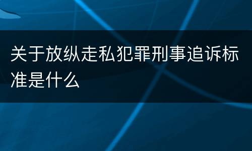 关于放纵走私犯罪刑事追诉标准是什么