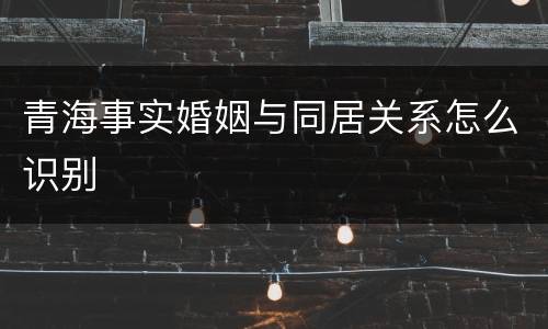 青海事实婚姻与同居关系怎么识别