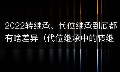 2022转继承、代位继承到底都有啥差异（代位继承中的转继承）