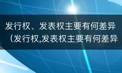 发行权、发表权主要有何差异（发行权,发表权主要有何差异）
