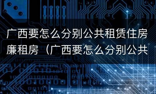 广西要怎么分别公共租赁住房廉租房（广西要怎么分别公共租赁住房廉租房呢）