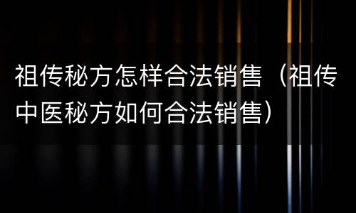 祖传秘方怎样合法销售（祖传中医秘方如何合法销售）