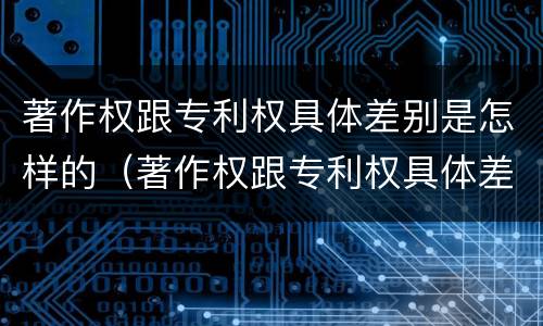 著作权跟专利权具体差别是怎样的（著作权跟专利权具体差别是怎样的原因）