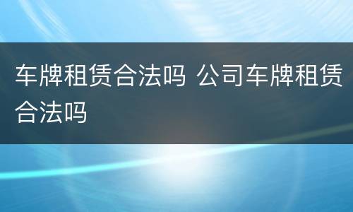 车牌租赁合法吗 公司车牌租赁合法吗