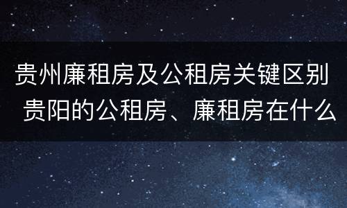 贵州廉租房及公租房关键区别 贵阳的公租房、廉租房在什么地方?