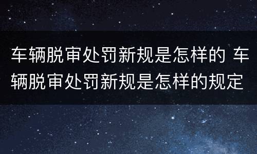 车辆脱审处罚新规是怎样的 车辆脱审处罚新规是怎样的规定