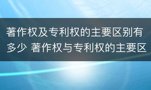 著作权及专利权的主要区别有多少 著作权与专利权的主要区别是什么?
