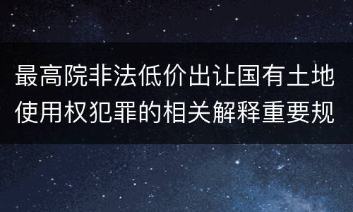 最高院非法低价出让国有土地使用权犯罪的相关解释重要规定包括什么