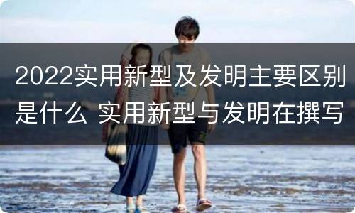 2022实用新型及发明主要区别是什么 实用新型与发明在撰写时有区别吗