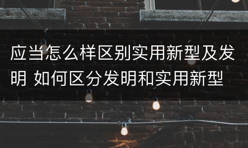 应当怎么样区别实用新型及发明 如何区分发明和实用新型