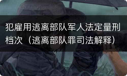 犯雇用逃离部队军人法定量刑档次（逃离部队罪司法解释）