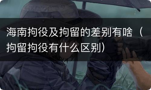 海南拘役及拘留的差别有啥（拘留拘役有什么区别）