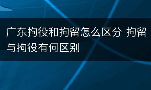 广东拘役和拘留怎么区分 拘留与拘役有何区别