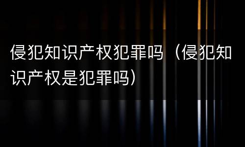 侵犯知识产权犯罪吗（侵犯知识产权是犯罪吗）