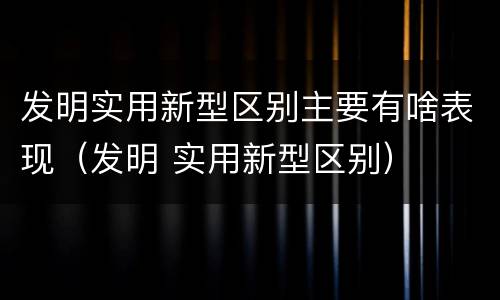 发明实用新型区别主要有啥表现（发明 实用新型区别）